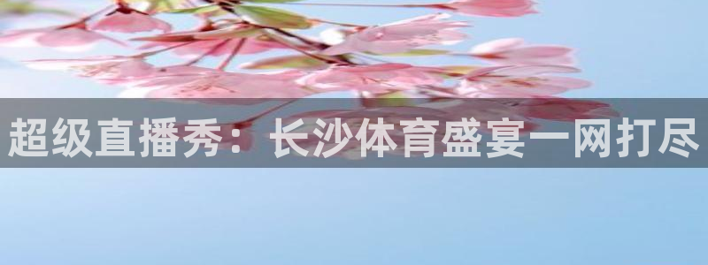 919足球直播 01篮球直播：超级直播秀：长沙体育盛宴一网打尽